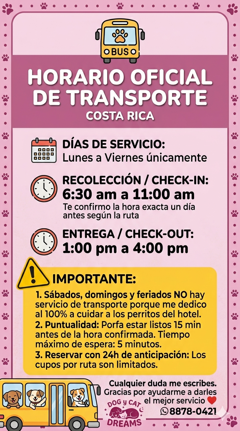 *🚌 HORARIO OFICIAL DE TRANSPORTE - HOTEL CANINO 🐾* Hola 👋 Para organizarnos mejor y que tu peludito viaje seguro, estos son los horarios del servicio de transporte: *DÍAS DE SERVICIO:* 📅 *Lunes a Viernes únicamente* *RECOLECCIÓN / CHECK-IN:* ⏰ *6:30 am a 11:00 am* _Te confirmo la hora exacta un día antes según la ruta_ *ENTREGA / CHECK-OUT:* ⏰ *1:00 pm a 4:00 pm* *IMPORTANTE:* 1. *Sábados, domingos y feriados NO hay servicio de transporte* porque me dedico al 100% a cuidar a los perritos del hotel. 2. *Puntualidad*: Porfa estar listos 15 min antes de la hora confirmada. Tiempo máximo de espera: 5 minutos. 3. *Reservar con 24h de anticipación*: Los cupos por ruta son limitados. Cualquier duda me escribes. Gracias por ayudarme a darles el mejor servicio ❤️ *Hotel Canino - 8878-0421*